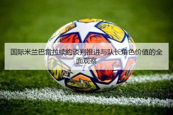 国际米兰巴雷拉续约谈判推进与队长角色价值的全面观察