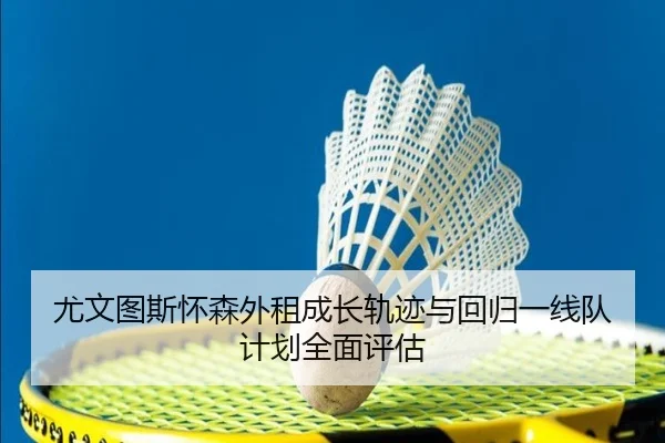 尤文图斯怀森外租成长轨迹与回归一线队计划全面评估