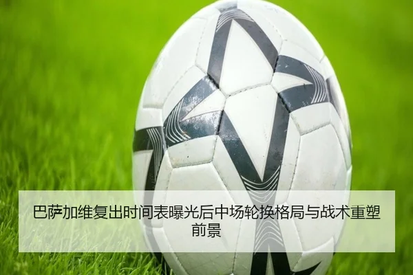 巴萨加维复出时间表曝光后中场轮换格局与战术重塑前景